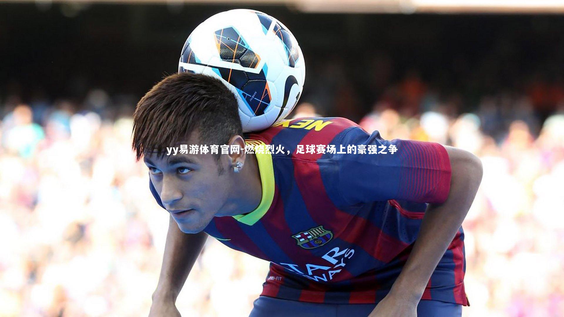 yy易游体育官网-燃烧烈火，足球赛场上的豪强之争